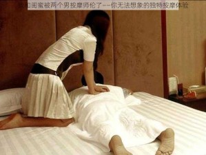 我和闺蜜被两个男按摩师伦了——你无法想象的独特按摩体验