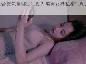 福利合集包含哪些视频？宅男女神私密视频大放送