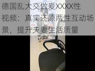 德国乱大交做爰XXXX性视频：真实还原两性互动场景，提升夫妻生活质量