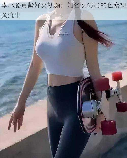 李小璐真紧好爽视频：知名女演员的私密视频流出