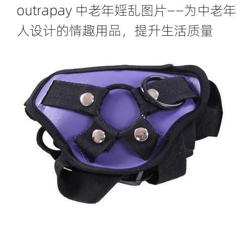 outrapay 中老年婬乱图片——为中老年人设计的情趣用品，提升生活质量