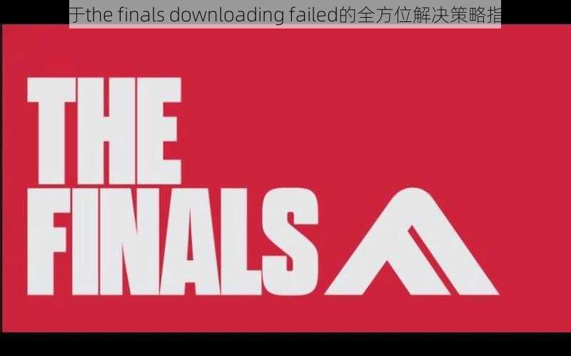 关于the finals downloading failed的全方位解决策略指南