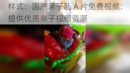 样式：国产亲子乱 A 片免费视频：提供优质亲子视频资源