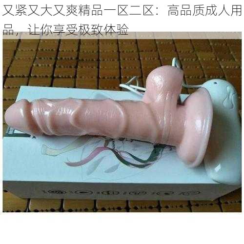 又紧又大又爽精品一区二区：高品质成人用品，让你享受极致体验