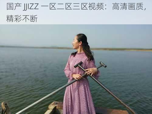 国产 JJIZZ 一区二区三区视频：高清画质，精彩不断